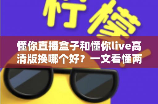 懂你直播盒子和懂你live高清版换哪个好？一文看懂两者区别，选对不纠结