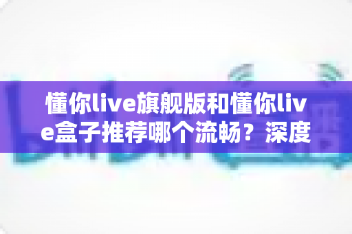 懂你live旗舰版和懂你live盒子推荐哪个流畅？深度实测对比帮你选出真正丝滑不卡顿的最佳选择