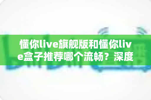 懂你live旗舰版和懂你live盒子推荐哪个流畅？深度实测对比帮你选出真正丝滑不卡顿的最佳选择