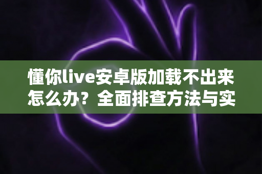 懂你live安卓版加载不出来怎么办?全面排查方法与实用解决指南一学就会 懂你live安卓版加载不出来怎么办?全面排查方法与实用解决指南一学就会