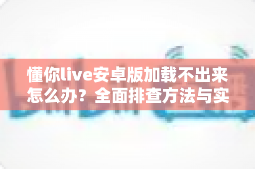 懂你live安卓版加载不出来怎么办？全面排查方法与实用解决指南一学就会