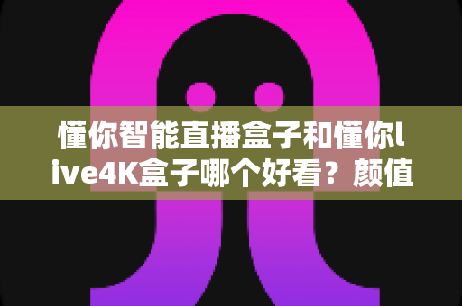 懂你智能直播盒子和懂你live4K盒子哪个好看?颜值外观与设计细节全方位对比评测 懂你智能直播盒子和懂你live4K盒子哪个好看?颜值外观与设计细节全方位对比评测