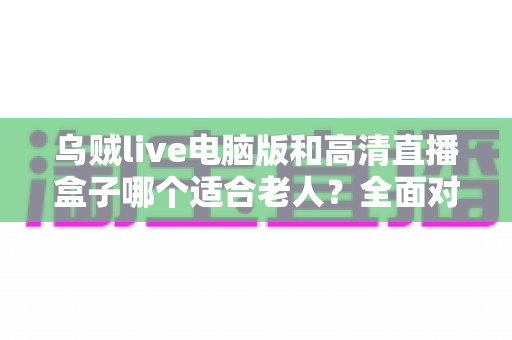 乌贼live电脑版和高清直播盒子哪个适合老人?全面对比分析与适老选购指南 乌贼live电脑版和高清直播盒子哪个适合老人?全面对比分析与适老选购指南