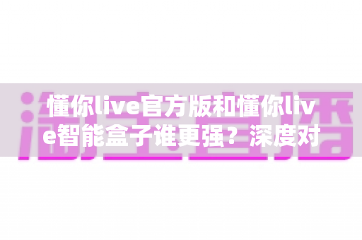 懂你live官方版和懂你live智能盒子谁更强？深度对比评测帮你选对不选贵！