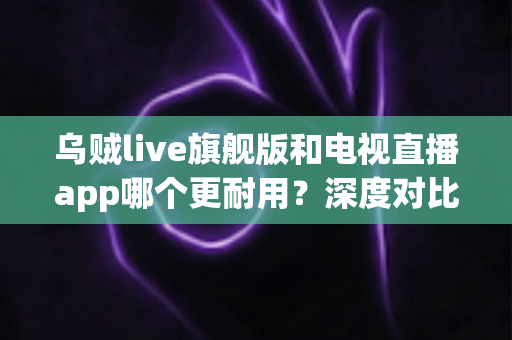 乌贼live旗舰版和电视直播app哪个更耐用？深度对比分析与实用选购指南
