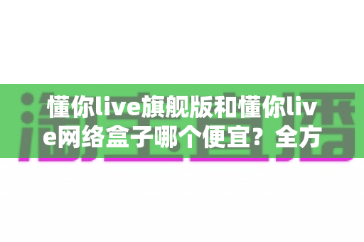 懂你live旗舰版和懂你live网络盒子哪个便宜？全方位价格对比与选购指南