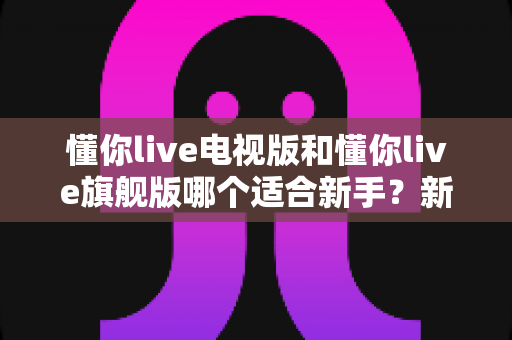 懂你live电视版和懂你live旗舰版哪个适合新手？新手入门全攻略与选择建议