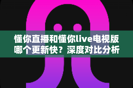 懂你直播和懂你live电视版哪个更新快？深度对比分析与实用指南