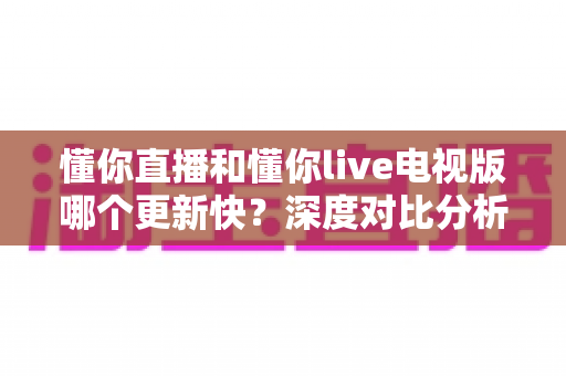 懂你直播和懂你live电视版哪个更新快？深度对比分析与实用指南