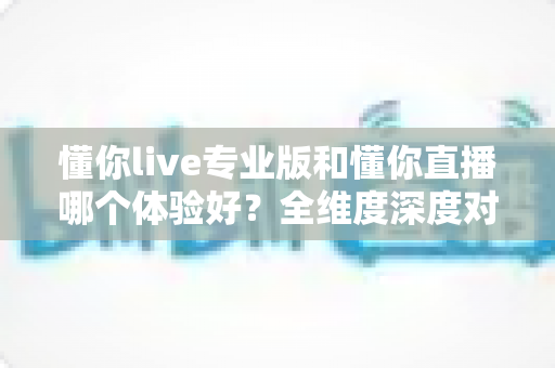 懂你live专业版和懂你直播哪个体验好?全维度深度对比,看完再选不吃亏 懂你live专业版和懂你直播哪个体验好?全维度深度对比,看完再选不吃亏