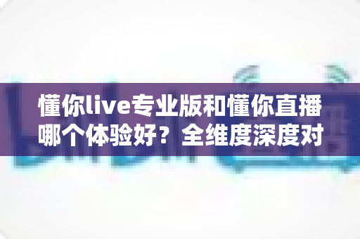 懂你live专业版和懂你直播哪个体验好?全维度深度对比,看完再选不吃亏 懂你live专业版和懂你直播哪个体验好?全维度深度对比,看完再选不吃亏