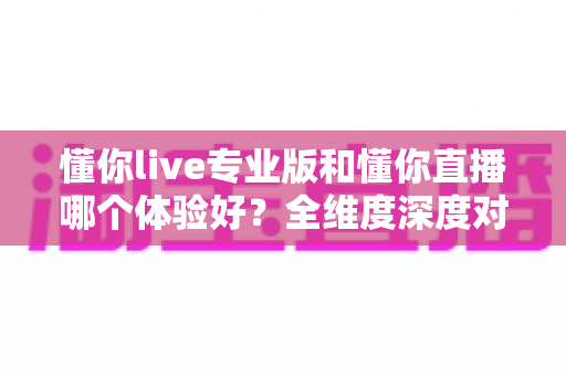 懂你live专业版和懂你直播哪个体验好？全维度深度对比，看完再选不吃亏