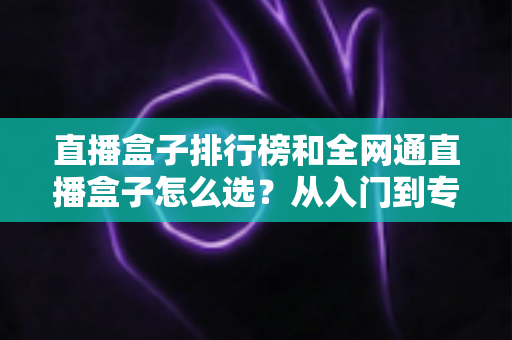 直播盒子排行榜和全网通直播盒子怎么选？从入门到专业的完整选购指南