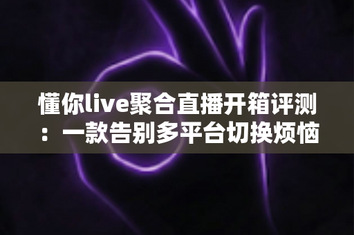 懂你live聚合直播开箱评测:一款告别多平台切换烦恼的全能直播聚合神器深度体验报告 懂你live聚合直播开箱评测:一款告别多平台切换烦恼的全能直播聚合神器深度体验报告