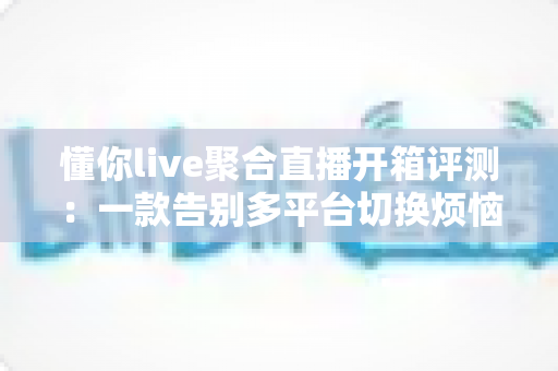 懂你live聚合直播开箱评测:一款告别多平台切换烦恼的全能直播聚合神器深度体验报告 懂你live聚合直播开箱评测:一款告别多平台切换烦恼的全能直播聚合神器深度体验报告