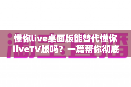 懂你live桌面版能替代懂你liveTV版吗?一篇帮你彻底搞懂两种版本差异与选择的深度指南 懂你live桌面版能替代懂你liveTV版吗?一篇帮你彻底搞懂两种版本差异与选择的深度指南