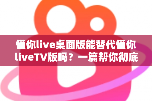 懂你live桌面版能替代懂你liveTV版吗？一篇帮你彻底搞懂两种版本差异与选择的深度指南