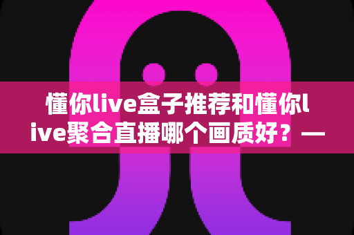 懂你live盒子推荐和懂你live聚合直播哪个画质好?——深度解析画质差异与选择指南 懂你live盒子推荐和懂你live聚合直播哪个画质好?——深度解析画质差异与选择指南