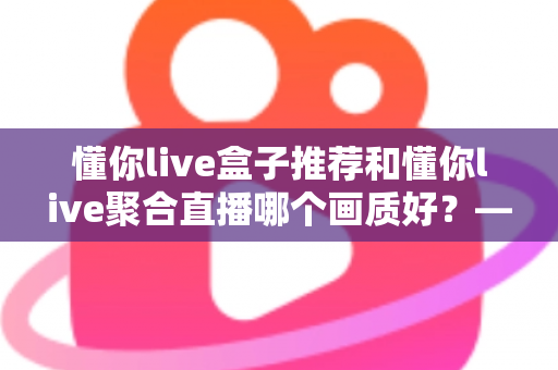 懂你live盒子推荐和懂你live聚合直播哪个画质好?——深度解析画质差异与选择指南 懂你live盒子推荐和懂你live聚合直播哪个画质好?——深度解析画质差异与选择指南