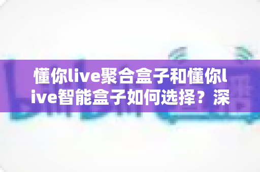 懂你live聚合盒子和懂你live智能盒子如何选择？深度对比评测帮你找到最适合的那一款