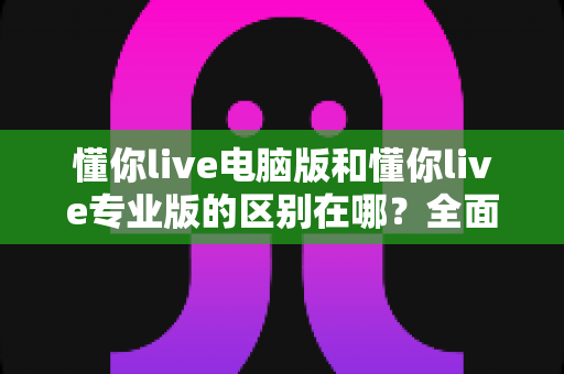 懂你live电脑版和懂你live专业版的区别在哪？全面解析两大版本差异，帮你选对直播利器