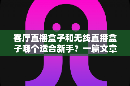 客厅直播盒子和无线直播盒子哪个适合新手？一篇文章帮你选对设备，轻松开启直播之路