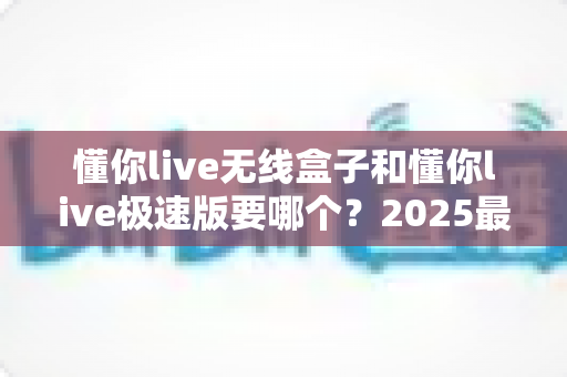 懂你live无线盒子和懂你live极速版要哪个？2025最新选购指南帮你一次搞懂