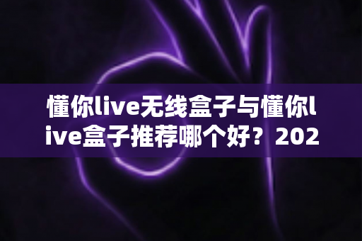 懂你live无线盒子与懂你live盒子推荐哪个好？2025直播设备选购深度对比指南