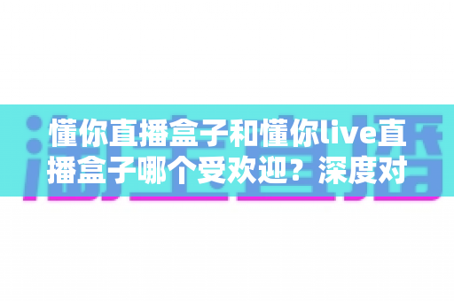 懂你直播盒子和懂你live直播盒子哪个受欢迎?深度对比分析帮你选对不踩坑 懂你直播盒子和懂你live直播盒子哪个受欢迎?深度对比分析帮你选对不踩坑