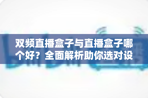 双频直播盒子与直播盒子哪个好？全面解析助你选对设备不踩坑