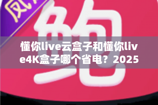 懂你live云盒子和懂你live4K盒子哪个省电?2025最新省电性能深度对比,帮你选出更省电费的电视盒子 懂你live云盒子和懂你live4K盒子哪个省电?2025最新省电性能深度对比,帮你选出更省电费的电视盒子