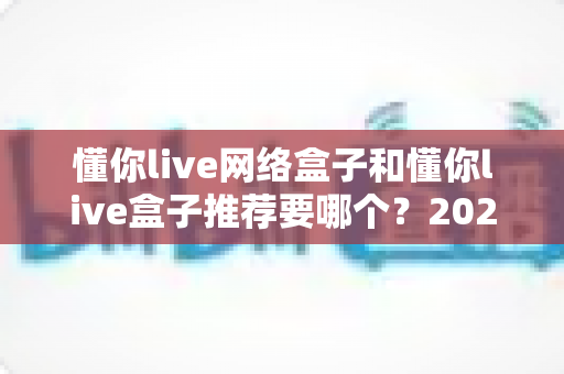 懂你live网络盒子和懂你live盒子推荐要哪个？2025年最新选购指南与深度对比分析