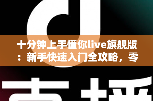 十分钟上手懂你live旗舰版：新手快速入门全攻略，零基础也能轻松开播