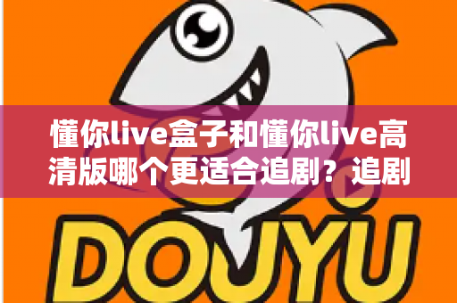 懂你live盒子和懂你live高清版哪个更适合追剧？追剧党必看的深度对比与实用选购指南