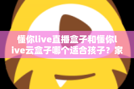 懂你live直播盒子和懂你live云盒子哪个适合孩子？家长必读的选购指南与使用建议