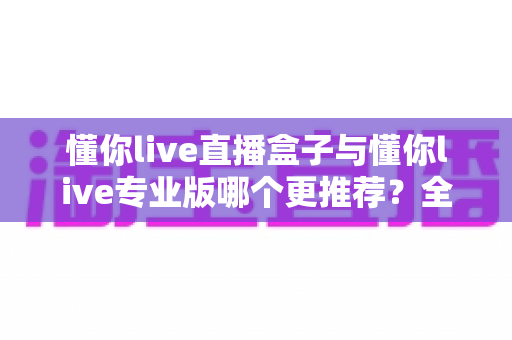 懂你live直播盒子与懂你live专业版哪个更推荐？全面对比评测助你精准选购