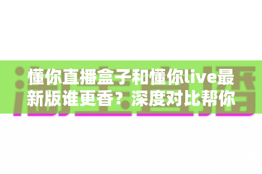 懂你直播盒子和懂你live最新版谁更香?深度对比帮你选对不踩坑 懂你直播盒子和懂你live最新版谁更香?深度对比帮你选对不踩坑