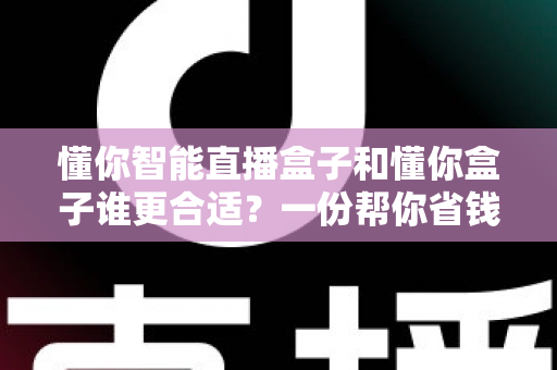 懂你智能直播盒子和懂你盒子谁更合适？一份帮你省钱不踩坑的选购对比指南