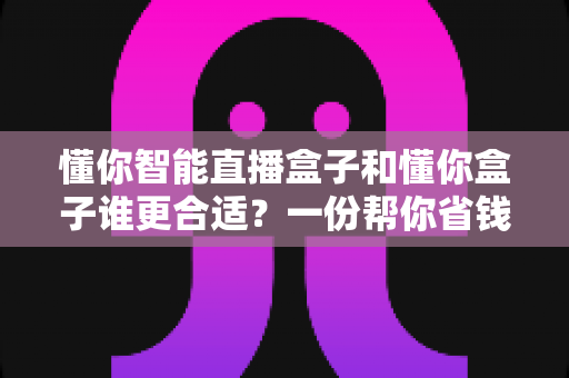 懂你智能直播盒子和懂你盒子谁更合适？一份帮你省钱不踩坑的选购对比指南