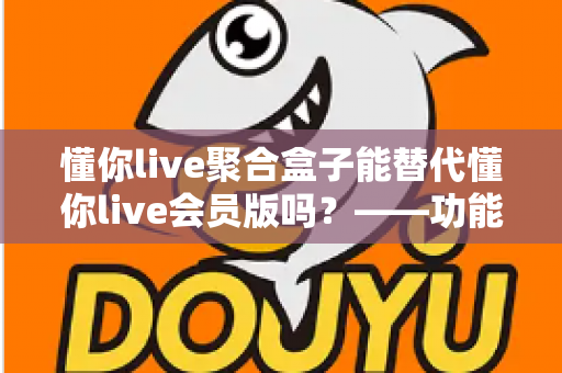 懂你live聚合盒子能替代懂你live会员版吗?——功能差异、使用体验与选购建议全方位解析 懂你live聚合盒子能替代懂你live会员版吗?——功能差异、使用体验与选购建议全方位解析