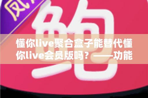 懂你live聚合盒子能替代懂你live会员版吗?——功能差异、使用体验与选购建议全方位解析 懂你live聚合盒子能替代懂你live会员版吗?——功能差异、使用体验与选购建议全方位解析