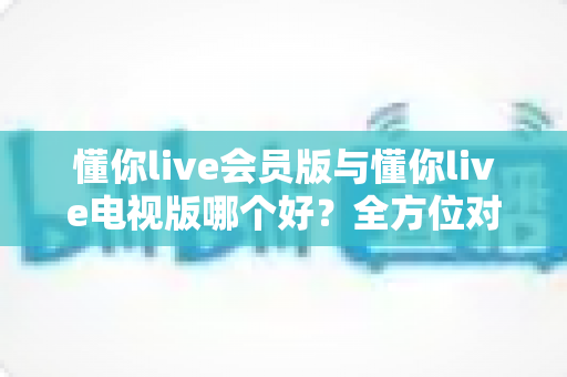 懂你live会员版与懂你live电视版哪个好?全方位对比评测帮你选对版本 懂你live会员版与懂你live电视版哪个好?全方位对比评测帮你选对版本
