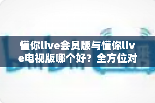 懂你live会员版与懂你live电视版哪个好？全方位对比评测帮你选对版本
