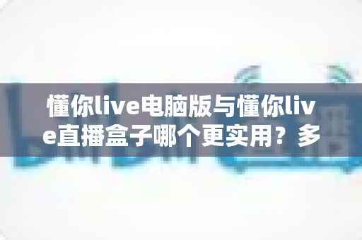 懂你live电脑版与懂你live直播盒子哪个更实用？多维度深度对比帮你选对设备