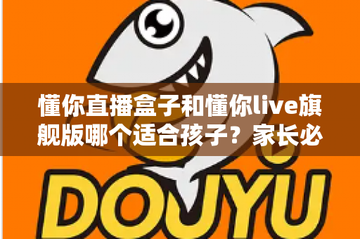 懂你直播盒子和懂你live旗舰版哪个适合孩子？家长必读的选择指南与安全建议