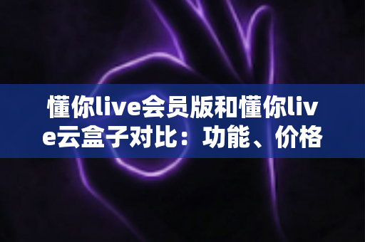懂你live会员版和懂你live云盒子对比：功能、价格与使用体验全解析，帮你找到最适合自己的选择