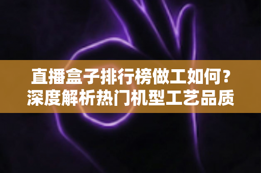 直播盒子排行榜做工如何?深度解析热门机型工艺品质与选购指南 直播盒子排行榜做工如何?深度解析热门机型工艺品质与选购指南
