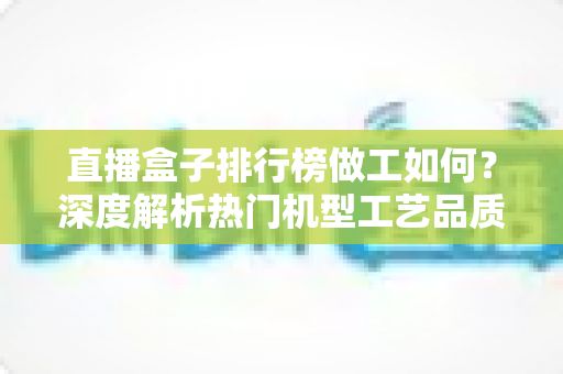 直播盒子排行榜做工如何?深度解析热门机型工艺品质与选购指南 直播盒子排行榜做工如何?深度解析热门机型工艺品质与选购指南