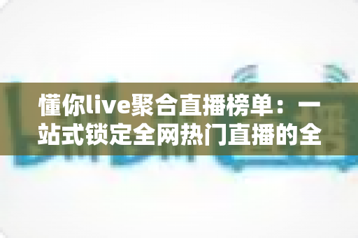 懂你live聚合直播榜单：一站式锁定全网热门直播的全能导航指南