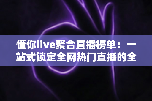 懂你live聚合直播榜单：一站式锁定全网热门直播的全能导航指南